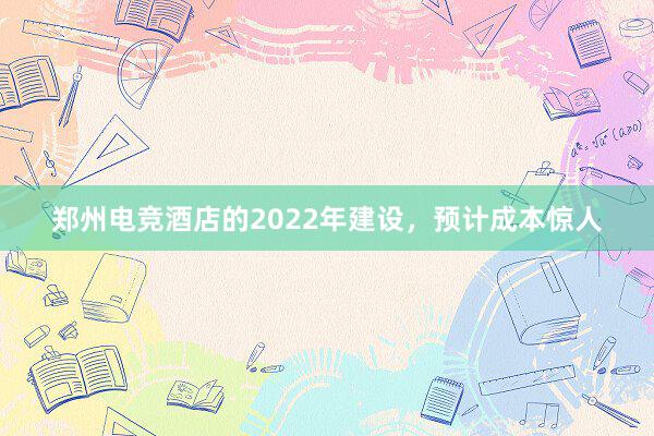 郑州电竞酒店的2022年建设，预计成本惊人