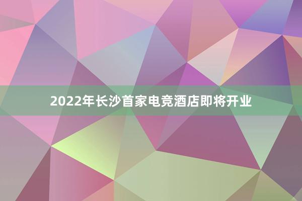 2022年长沙首家电竞酒店即将开业