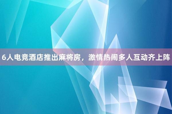 6人电竞酒店推出麻将房，激情热闹多人互动齐上阵