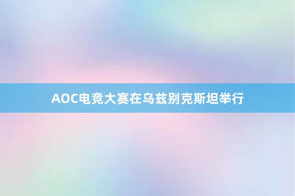 AOC电竞大赛在乌兹别克斯坦举行