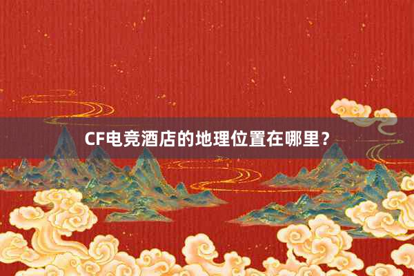 CF电竞酒店的地理位置在哪里？