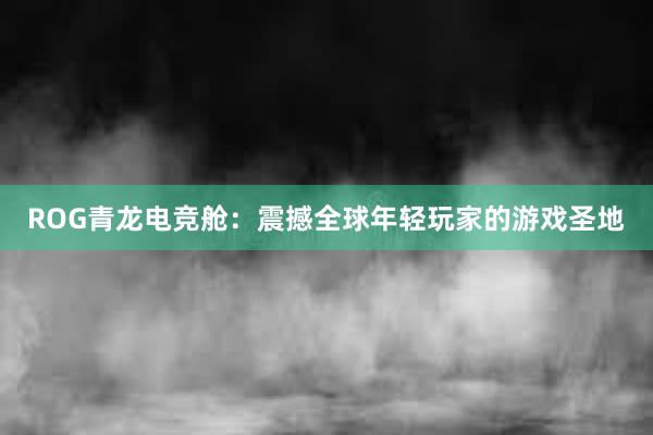 ROG青龙电竞舱：震撼全球年轻玩家的游戏圣地