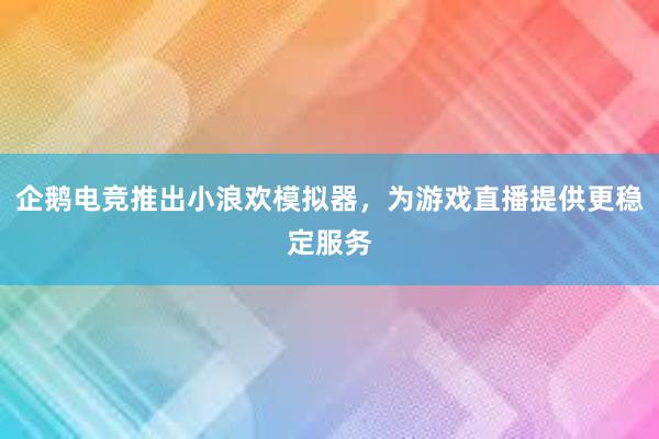 企鹅电竞推出小浪欢模拟器，为游戏直播提供更稳定服务