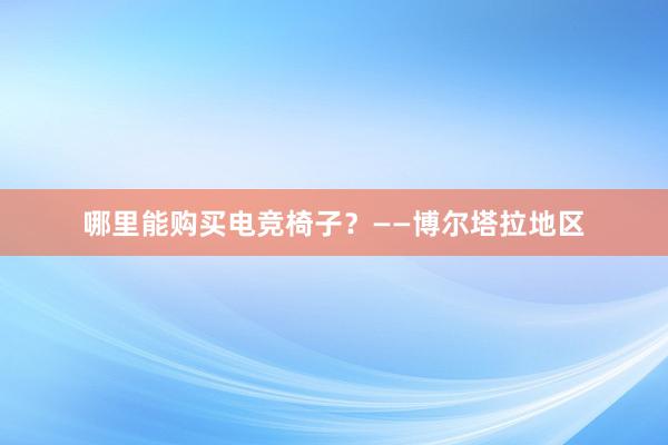 哪里能购买电竞椅子？——博尔塔拉地区