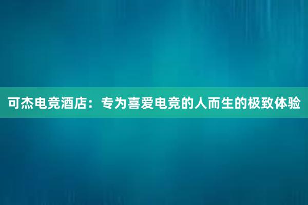 可杰电竞酒店：专为喜爱电竞的人而生的极致体验