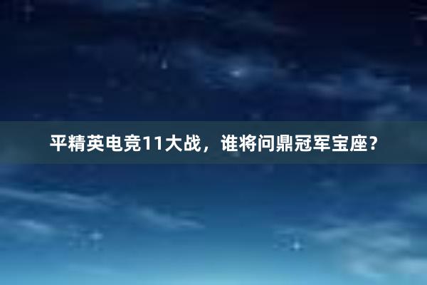 平精英电竞11大战，谁将问鼎冠军宝座？