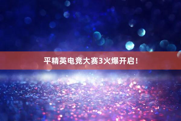 平精英电竞大赛3火爆开启！