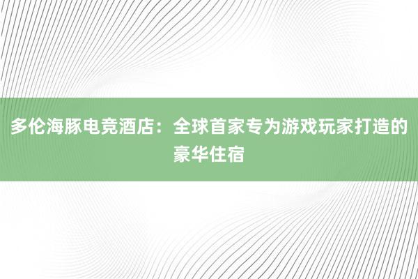 多伦海豚电竞酒店：全球首家专为游戏玩家打造的豪华住宿