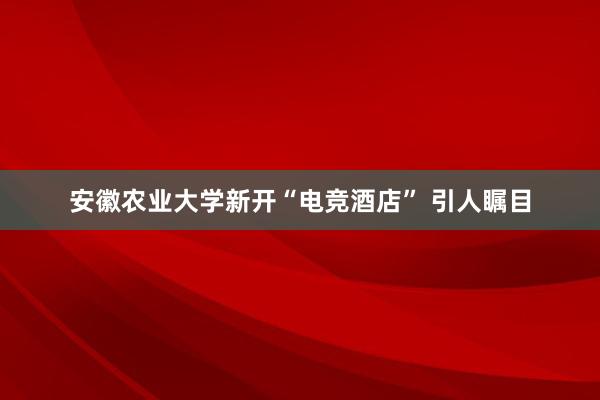 安徽农业大学新开“电竞酒店” 引人瞩目