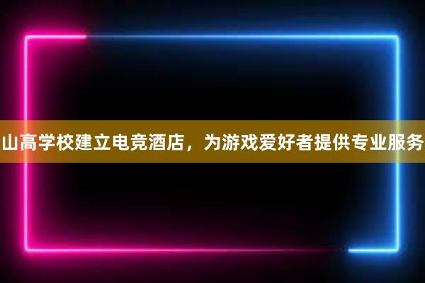 山高学校建立电竞酒店，为游戏爱好者提供专业服务