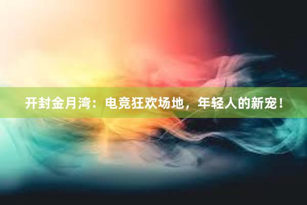 开封金月湾：电竞狂欢场地，年轻人的新宠！