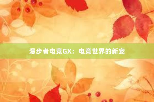 漫步者电竞GX：电竞世界的新宠