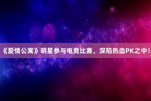 《爱情公寓》明星参与电竞比赛，深陷热血PK之中！