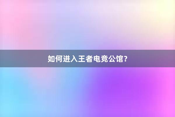 如何进入王者电竞公馆？