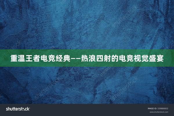 重温王者电竞经典——热浪四射的电竞视觉盛宴