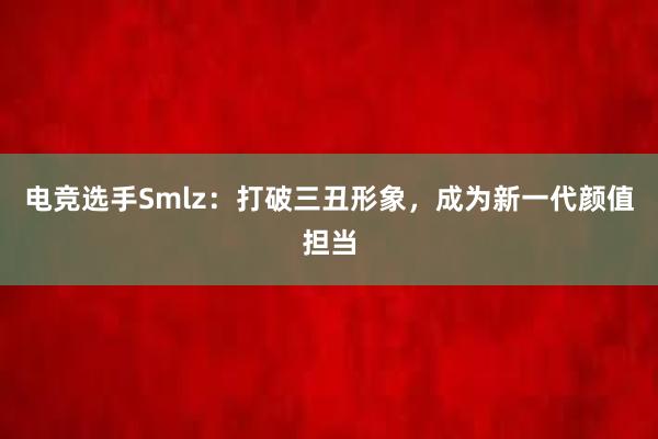 电竞选手Smlz：打破三丑形象，成为新一代颜值担当