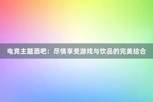 电竞主题酒吧：尽情享受游戏与饮品的完美结合