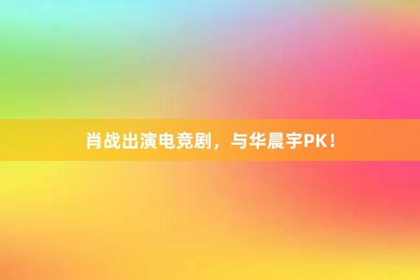 肖战出演电竞剧，与华晨宇PK！