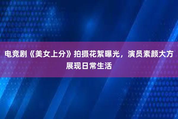 电竞剧《美女上分》拍摄花絮曝光，演员素颜大方展现日常生活