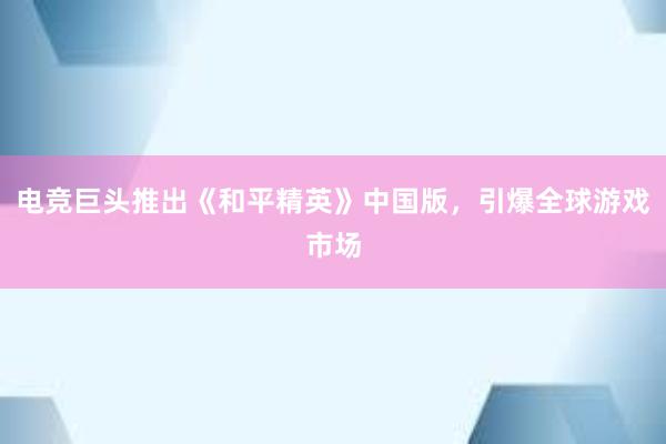 电竞巨头推出《和平精英》中国版，引爆全球游戏市场