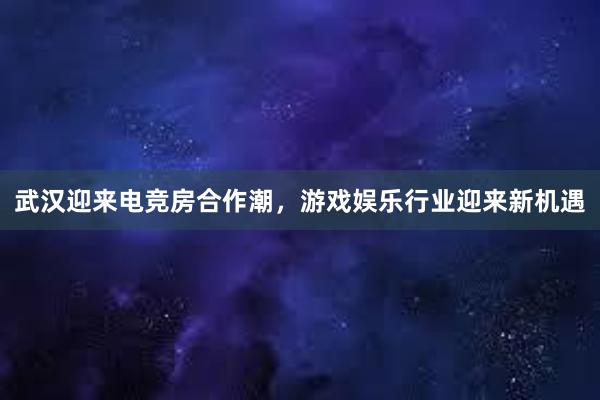 武汉迎来电竞房合作潮，游戏娱乐行业迎来新机遇