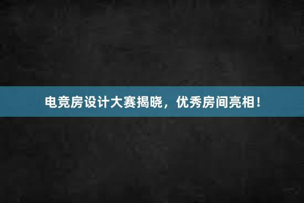 电竞房设计大赛揭晓，优秀房间亮相！