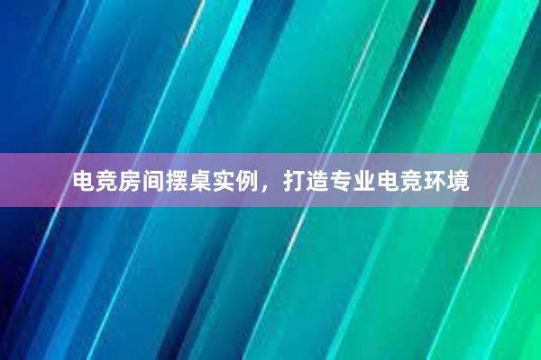 电竞房间摆桌实例，打造专业电竞环境