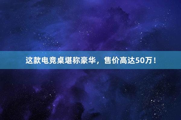 这款电竞桌堪称豪华，售价高达50万！