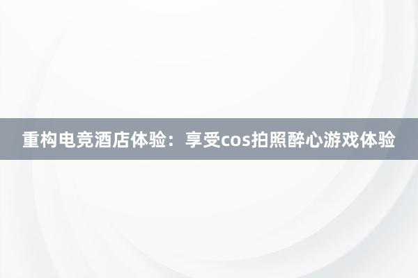 重构电竞酒店体验：享受cos拍照醉心游戏体验