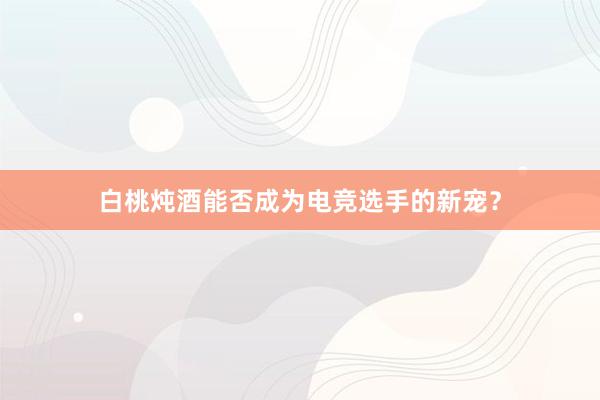 白桃炖酒能否成为电竞选手的新宠？