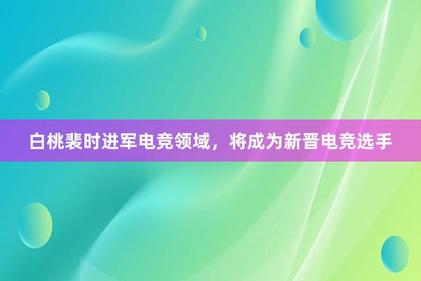 白桃裴时进军电竞领域，将成为新晋电竞选手