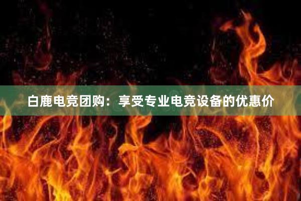 白鹿电竞团购：享受专业电竞设备的优惠价