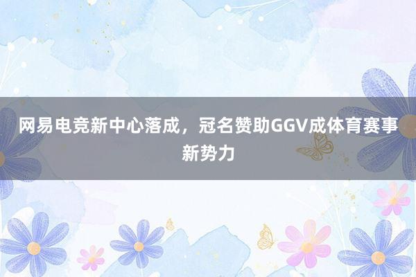 网易电竞新中心落成，冠名赞助GGV成体育赛事新势力