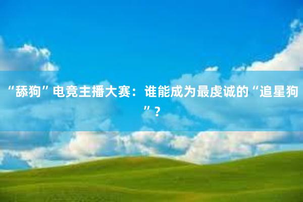 “舔狗”电竞主播大赛：谁能成为最虔诚的“追星狗”？