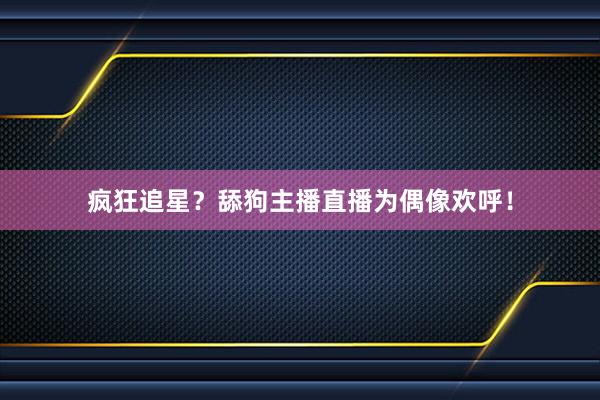 疯狂追星？舔狗主播直播为偶像欢呼！