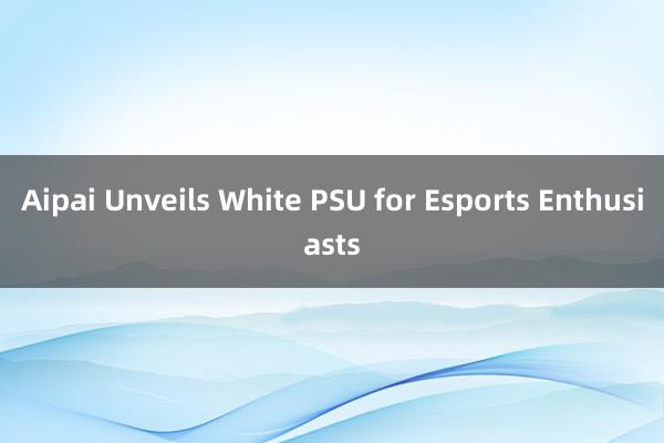 Aipai Unveils White PSU for Esports Enthusiasts