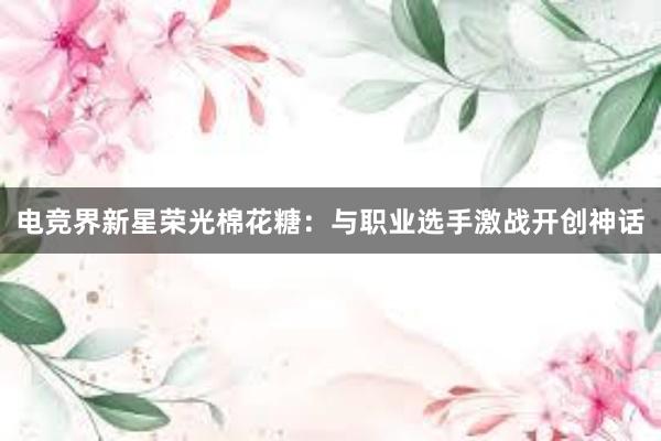 电竞界新星荣光棉花糖：与职业选手激战开创神话