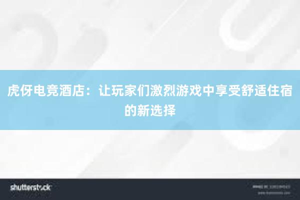 虎伢电竞酒店：让玩家们激烈游戏中享受舒适住宿的新选择