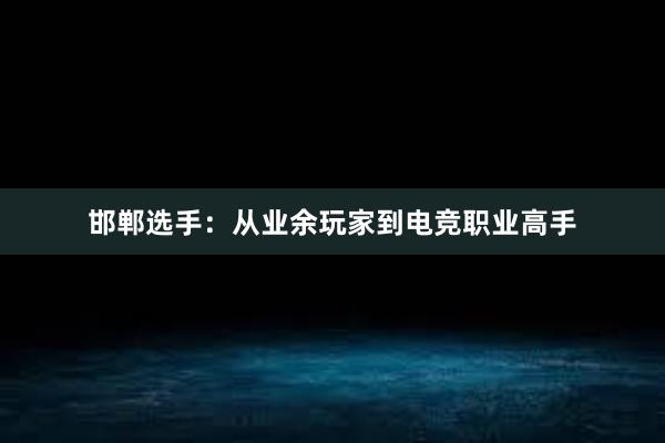 邯郸选手：从业余玩家到电竞职业高手