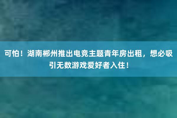 可怕！湖南郴州推出电竞主题青年房出租，想必吸引无数游戏爱好者入住！