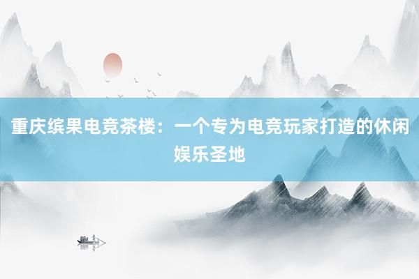 重庆缤果电竞茶楼：一个专为电竞玩家打造的休闲娱乐圣地