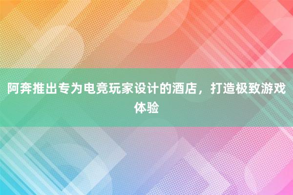 阿奔推出专为电竞玩家设计的酒店，打造极致游戏体验