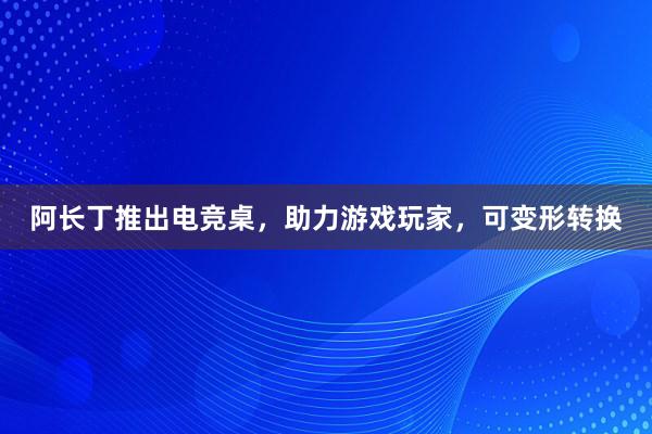 阿长丁推出电竞桌，助力游戏玩家，可变形转换