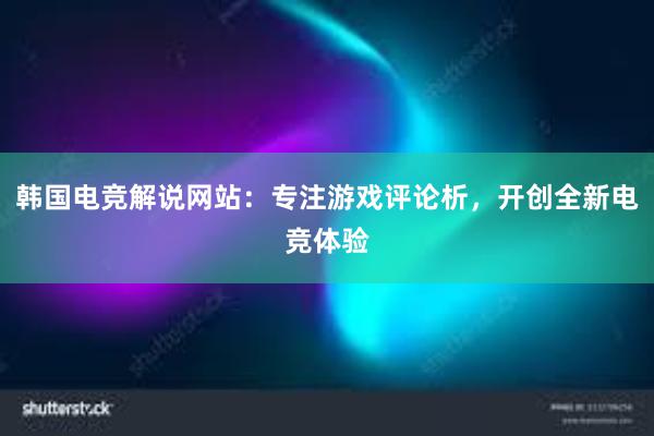 韩国电竞解说网站：专注游戏评论析，开创全新电竞体验