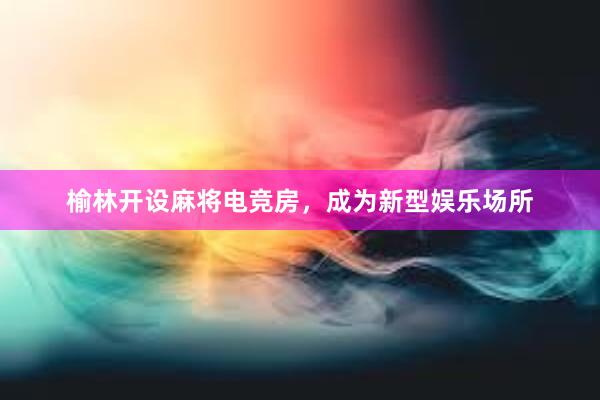 榆林开设麻将电竞房，成为新型娱乐场所