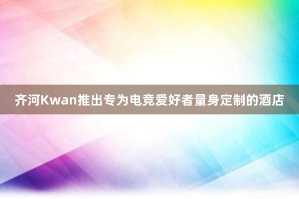 齐河Kwan推出专为电竞爱好者量身定制的酒店